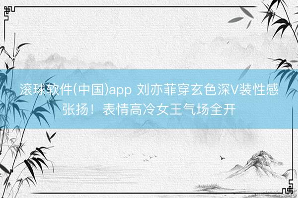 滚球软件(中国)app 刘亦菲穿玄色深V装性感张扬！表情高冷女王气场全开