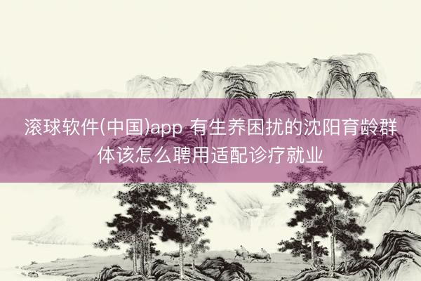 滚球软件(中国)app 有生养困扰的沈阳育龄群体该怎么聘用适配诊疗就业