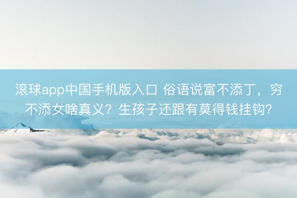 滚球app中国手机版入口 俗语说富不添丁,穷不添女啥真义?生孩子还跟有莫得钱挂钩?