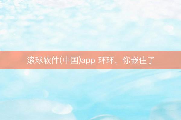 滚球软件(中国)app 环环，你嵌住了