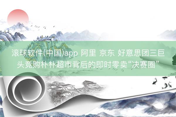 滚球软件(中国)app 阿里 京东 好意思团三巨头竞购朴朴超市背后的即时零卖“决赛圈”