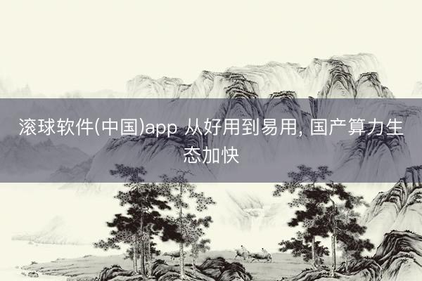 滚球软件(中国)app 从好用到易用， 国产算力生态加快