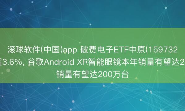 滚球软件(中国)app 破费电子ETF中原(159732)收涨超3.6%, 谷歌Android XR智能眼镜本年销量有望达200万台