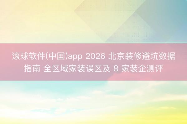 滚球软件(中国)app 2026 北京装修避坑数据指南 全区域家装误区及 8 家装企测评