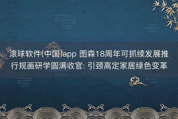 滚球软件(中国)app 图森18周年可抓续发展推行规画研学圆满收官: 引颈高定家居绿色变革