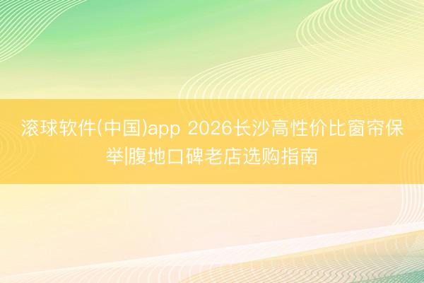 滚球软件(中国)app 2026长沙高性价比窗帘保举|腹地口碑老店选购指南