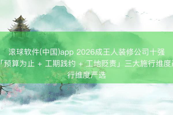 滚球软件(中国)app 2026成王人装修公司十强|从「预算为止 + 工期践约 + 工地贬责」三大施行维度严选