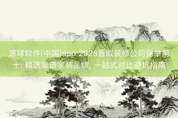 滚球软件(中国)app 2026晋城装修公司保举前十: 精选靠谱家装品牌， 一站式对比避坑指南
