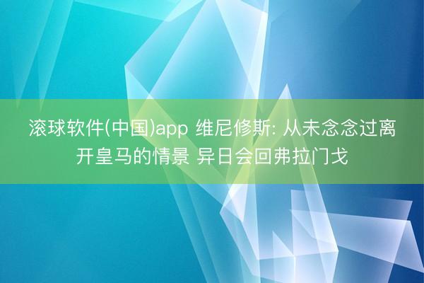 滚球软件(中国)app 维尼修斯: 从未念念过离开皇马的情景 异日会回弗拉门戈
