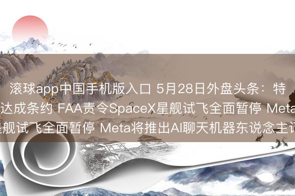 滚球app中国手机版入口 5月28日外盘头条：特朗普称好意思伊尚未达成条约 FAA责令SpaceX星舰试飞全面暂停 Meta将推出AI聊天机器东说念主订阅