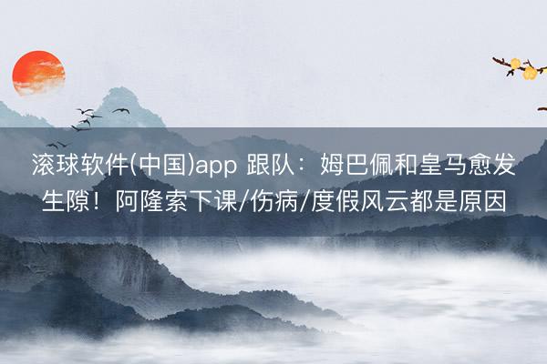 滚球软件(中国)app 跟队：姆巴佩和皇马愈发生隙！阿隆索下课/伤病/度假风云都是原因