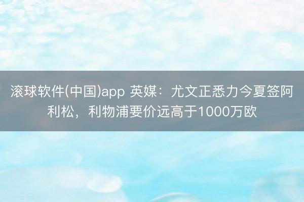 滚球软件(中国)app 英媒：尤文正悉力今夏签阿利松，利物浦要价远高于1000万欧