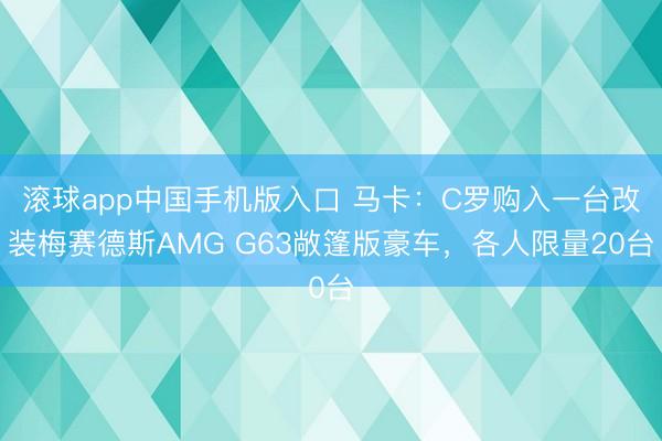滚球app中国手机版入口 马卡：C罗购入一台改装梅赛德斯AMG G63敞篷版豪车，各人限量20台