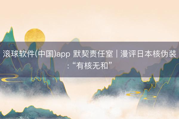 滚球软件(中国)app 默契责任室 | 漫评日本核伪装: “有核无和”