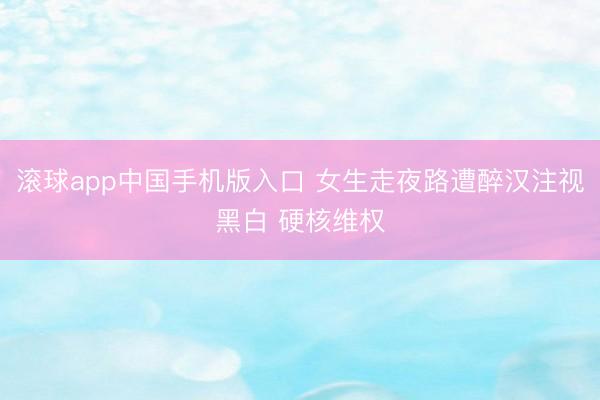 滚球app中国手机版入口 女生走夜路遭醉汉注视黑白 硬核维权