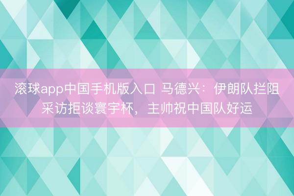 滚球app中国手机版入口 马德兴：伊朗队拦阻采访拒谈寰宇杯，主帅祝中国队好运