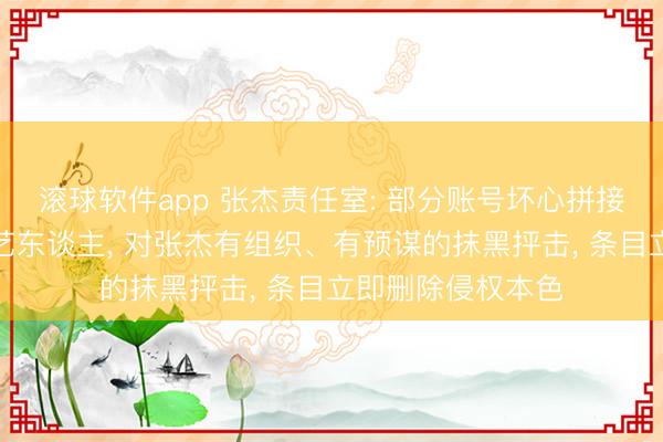 滚球软件app 张杰责任室: 部分账号坏心拼接混剪、系结其他艺东谈主， 对张杰有组织、有预谋的抹黑抨击， 条目立即删除侵权本色