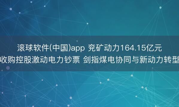 滚球软件(中国)app 兖矿动力164.15亿元收购控股激动电力钞票 剑指煤电协同与新动力转型