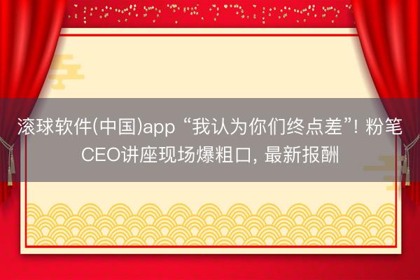 滚球软件(中国)app “我认为你们终点差”! 粉笔CEO讲座现场爆粗口， 最新报酬