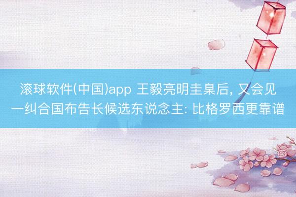 滚球软件(中国)app 王毅亮明圭臬后， 又会见一纠合国布告长候选东说念主: 比格罗西更靠谱