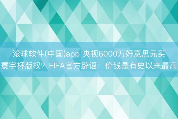 滚球软件(中国)app 央视6000万好意思元买寰宇杯版权？FIFA官方辟谣：价钱是有史以来最高