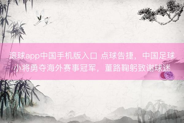 滚球app中国手机版入口 点球告捷，中国足球小将勇夺海外赛事冠军，董路鞠躬致谢球迷