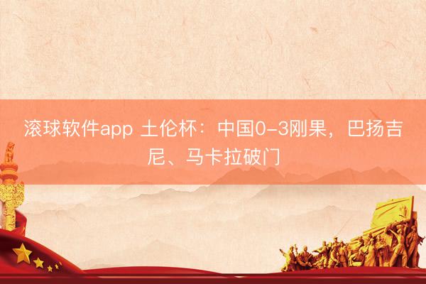 滚球软件app 土伦杯：中国0-3刚果，巴扬吉尼、马卡拉破门