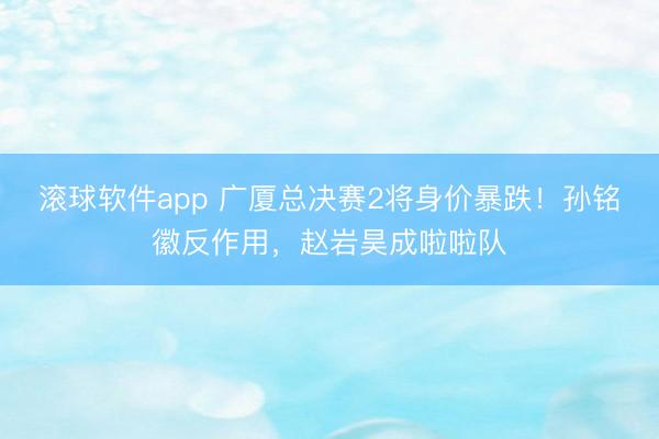 滚球软件app 广厦总决赛2将身价暴跌！孙铭徽反作用，赵岩昊成啦啦队