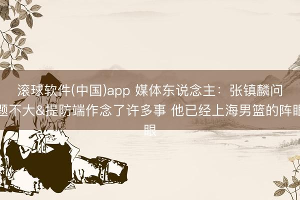 滚球软件(中国)app 媒体东说念主:张镇麟问题不大&提防端作念了许多事 他已经上海男篮的阵眼