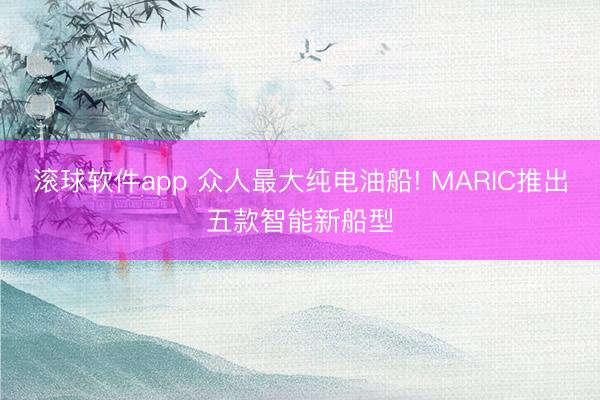 滚球软件app 众人最大纯电油船! MARIC推出五款智能新船型