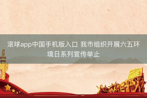 滚球app中国手机版入口 我市组织开展六五环境日系列宣传举止