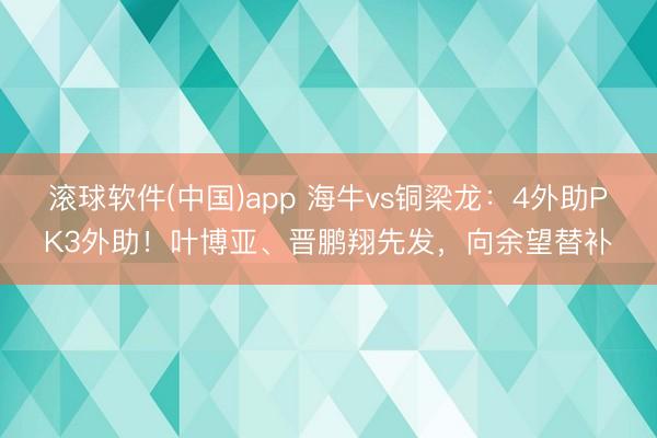 滚球软件(中国)app 海牛vs铜梁龙：4外助PK3外助！叶博亚、晋鹏翔先发，向余望替补