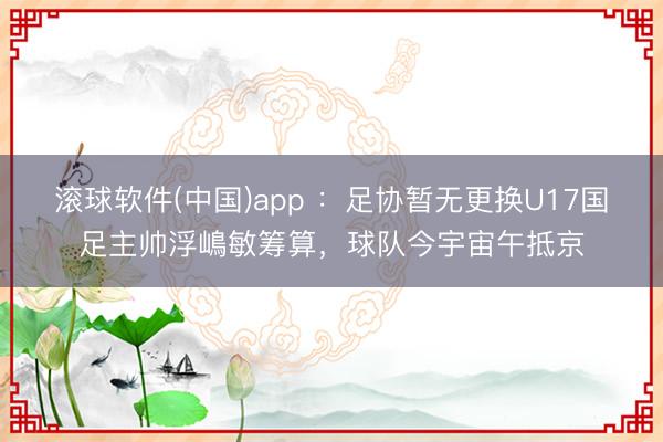滚球软件(中国)app ：足协暂无更换U17国足主帅浮嶋敏筹算，球队今宇宙午抵京