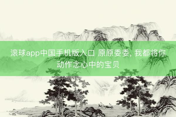 滚球app中国手机版入口 原原委委, 我都将你动作念心中的宝贝