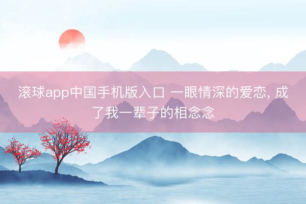 滚球app中国手机版入口 一眼情深的爱恋， 成了我一辈子的相念念