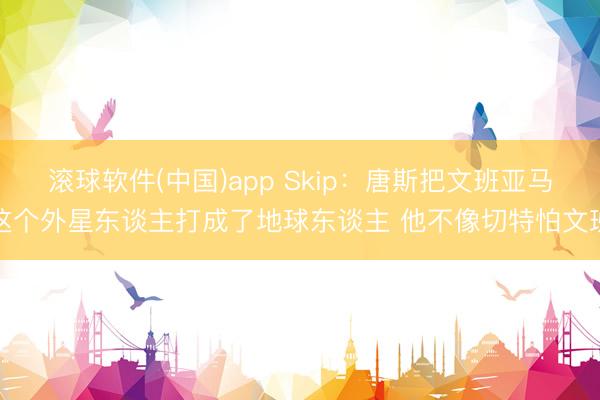 滚球软件(中国)app Skip：唐斯把文班亚马这个外星东谈主打成了地球东谈主 他不像切特怕文班