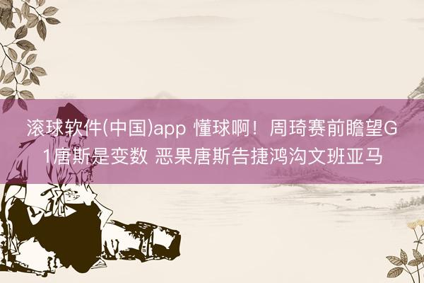 滚球软件(中国)app 懂球啊!周琦赛前瞻望G1唐斯是变数 恶果唐斯告捷鸿沟文班亚马