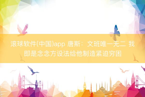 滚球软件(中国)app 唐斯：文班唯一无二 我即是念念方设法给他制造紧迫穷困