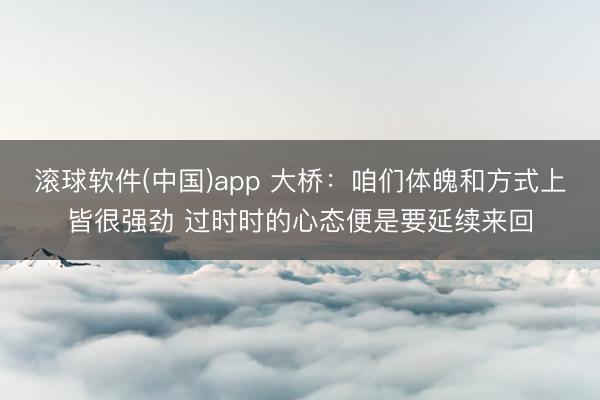 滚球软件(中国)app 大桥：咱们体魄和方式上皆很强劲 过时时的心态便是要延续来回