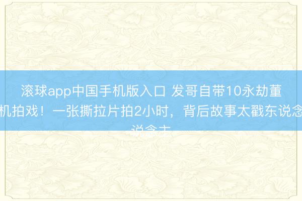 滚球app中国手机版入口 发哥自带10永劫董相机拍戏！一张撕拉片拍2小时，背后故事太戳东说念主