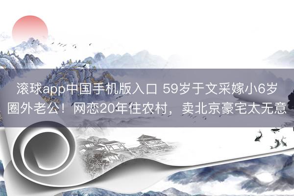 滚球app中国手机版入口 59岁于文采嫁小6岁圈外老公！网恋20年住农村，卖北京豪宅太无意