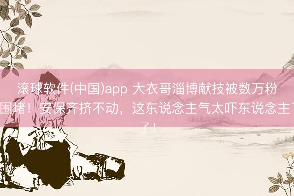 滚球软件(中国)app 大衣哥淄博献技被数万粉丝围堵！安保齐挤不动，这东说念主气太吓东说念主了！
