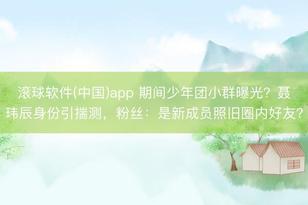 滚球软件(中国)app 期间少年团小群曝光?聂玮辰身份引揣测,粉丝:是新成员照旧圈内好友?