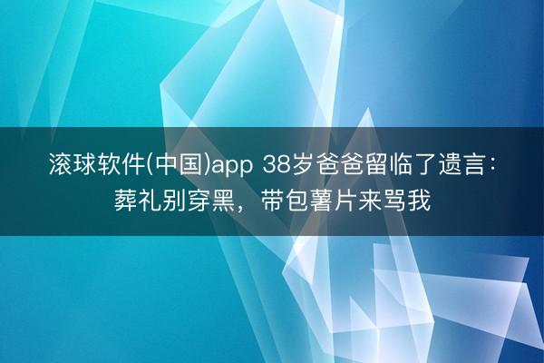 滚球软件(中国)app 38岁爸爸留临了遗言：葬礼别穿黑，带包薯片来骂我