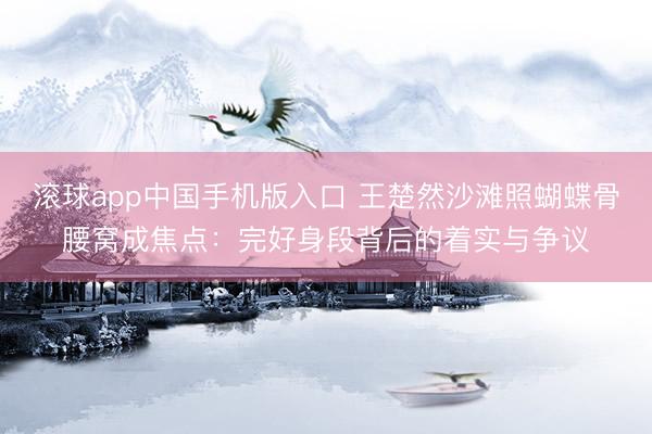 滚球app中国手机版入口 王楚然沙滩照蝴蝶骨腰窝成焦点：完好身段背后的着实与争议