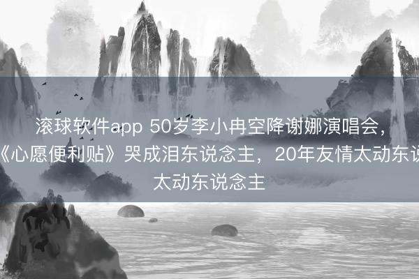 滚球软件app 50岁李小冉空降谢娜演唱会，献唱《心愿便利贴》哭成泪东说念主，20年友情太动东说念主