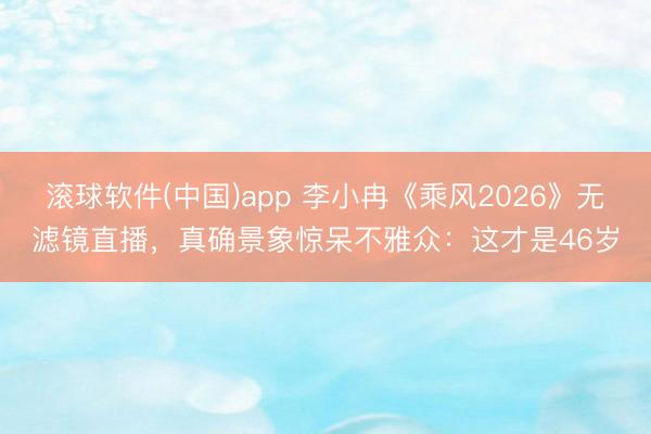 滚球软件(中国)app 李小冉《乘风2026》无滤镜直播，真确景象惊呆不雅众：这才是46岁
