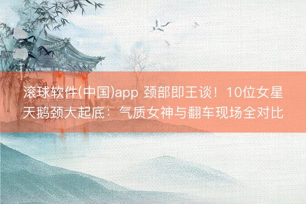 滚球软件(中国)app 颈部即王谈！10位女星天鹅颈大起底：气质女神与翻车现场全对比