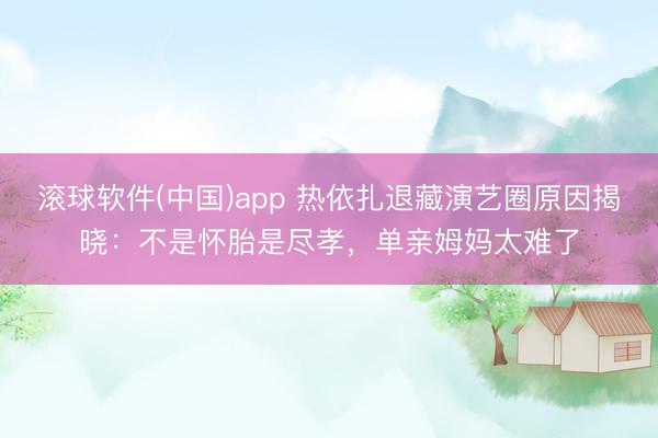 滚球软件(中国)app 热依扎退藏演艺圈原因揭晓：不是怀胎是尽孝，<a href=