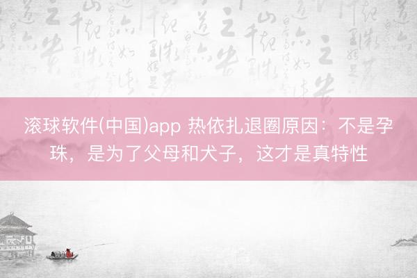 滚球软件(中国)app 热依扎退圈原因：不是孕珠，是为了父母和犬子，这才是真特性